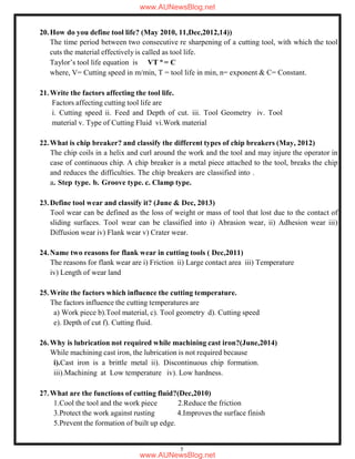 5
20.How do you define tool life? (May 2010, 11,Dec,2012,14))
The time period between two consecutive re sharpening of a cutting tool, with which the tool
cuts the material effectively is called as tool life.
Taylor’s tool life equation is VT n
= C
where, V= Cutting speed in m/min, T = tool life in min, n= exponent & C= Constant.
21.Write the factors affecting the tool life.
Factors affecting cutting tool life are
i. Cutting speed ii. Feed and Depth of cut. iii. Tool Geometry iv. Tool
material v. Type of Cutting Fluid vi.Work material
22.What is chip breaker? and classify the different types of chip breakers (May, 2012)
The chip coils in a helix and curl around the work and the tool and may injure the operator in
case of continuous chip. A chip breaker is a metal piece attached to the tool, breaks the chip
and reduces the difficulties. The chip breakers are classified into .
a. Step type. b. Groove type. c. Clamp type.
23.Define tool wear and classify it? (June & Dec, 2013)
Tool wear can be defined as the loss of weight or mass of tool that lost due to the contact of
sliding surfaces. Tool wear can be classified into i) Abrasion wear, ii) Adhesion wear iii)
Diffusion wear iv) Flank wear v) Crater wear.
24.Name two reasons for flank wear in cutting tools ( Dec,2011)
The reasons for flank wear are i) Friction ii) Large contact area iii) Temperature
iv) Length of wear land
25.Write the factors which influence the cutting temperature.
The factors influence the cutting temperatures are
a) Work piece b).Tool material, c). Tool geometry d). Cutting speed
e). Depth of cut f). Cutting fluid.
26.Why is lubrication not required while machining cast iron?(June,2014)
While machining cast iron, the lubrication is not required because
i).Cast iron is a brittle metal ii). Discontinuous chip formation.
iii).Machining at Low temperature iv). Low hardness.
27.What are the functions of cutting fluid?(Dec,2010)
1.Cool the tool and the work piece 2.Reduce the friction
3.Protect the work against rusting 4.Improves the surface finish
5.Prevent the formation of built up edge.
www.AUNewsBlog.net
www.AUNewsBlog.net
 