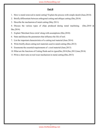 7
Part B
1. How is metal removed in metal cutting? Explain the process with simple sketch (June,2014)
2. Briefly differentiate between orthogonal cutting and oblique cutting (Dec,2014)
3. Describe the mechanism of metal cutting (May 2011)
4. Discuss the various types of chips produced during metal machining. (Dec,2010 &
Dec,2014)
5. Explain 'Merchant force circle' along with assumptions (Dec,2010)
6. State and discuss the parameters that influence the life of tool.
7. List the important characteristics of a cutting tool material (June 2014)
8. Write briefly about cutting tool materials used in metal cutting (Dec,2013)
9. Enumerate the essential requirements of a tool material (June,2013)
10. What are the functions of Cutting fluids and its types(Dec,2014,Dec,2013,June,2014)
11. Write a short note on tool wear mechanism in metal cutting (Dec,2013)
www.AUNewsBlog.net
www.AUNewsBlog.net
 