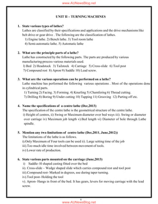 8
UNIT II – TURNING MACHINES
1. State various types of lathes?
Lathes are classified by their specifications and applications and the drive mechanisms like
belt drive or gear drive . The following are the classification of lathes.
1) Engine lathe. 2) Bench lathe. 3) Tool room lathe
4) Semi-automatic lathe. 5) Automatic lathe
2. What are the principle parts of a lathe?
Lathe has constructed by the following parts. The parts are produced by various
manufacturing process various materials used.
l) Bed 2) Headstock 3) Tailstock 4) Carriage 5) Cross-slide 6) Tool post
7) Compound rest 8) Apron 9) Saddle 10) Lead screw.
3. What are the various operations can be performed on a lathe?
Lathe machine has performed the following various operations . Most of the operations done
in cylindrical parts.
1) Turning 2) Facing. 3) Forming. 4) Knurling 5) Chamfering 6) Thread cutting.
7) Drilling 8) Boring 9) Under cutting 10) Tapping 11) Grooving 12) Parting off etc.
4. Name the specifications of a centre lathe (Dec,2013)
The specification of the centre lathe is the geometrical structure of the centre lathe.
i) Height of centres, ii) Swing or Maximum diameter over bed ways iii). Swing or diameter
over carriage iv) Maximum job length v).Bed length vi) Diameter of hole through Lathe
spindle.
5. Mention any two limitations of centre lathe (Dec,2011, June,2012))
The limitations of the lathe is as follows.
i).Only Maximum of Four tools can be used ii). Large setting time of the job
iii).Too much idle time involved between movement of tools.
iv) Lower rate of production.
6. State various parts mounted on the carriage (June,2013)
i) Saddle- H shaped casting fitted over the bed
ii). Cross-slide – Wedge shaped slide which carries compound rest and tool post
iii).Compound rest- Marked in degrees, use during taper turning.
iv).Tool post- Holding the tool
v). Apron- Hangs in front of the bed. It has gears, levers for moving carriage with the lead
screw.
www.AUNewsBlog.net
www.AUNewsBlog.net
 