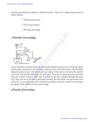 used for governing of turbines is called Governor. There are 3 types of governors in
steam turbine,
1.Throttle governing
2.Nozzle governing
3.By-pass governing
i.Throttle Governing:
Let us consider an instant when the load on the turbine increases, as a result the speed
of the turbine decreases. The fly balls of the governor will come down. The fly balls
bring down the sleeve. The downward movement of the sleeve will raise the control
valve rod. The mouth of the pipe AA will open. Now the oil under pressure will rush
from the control valve to right side of piston in the rely cylinder through the pipe
AA. This will move the piston and spear towards the left which will open more area
of nozzle. As a result steam flow rate into the turbine increases, which in turn brings
the speed of the turbine to the normal range.
ii)Nozzle Governing:
Visit for More : www.LearnEngineering.in
Visit for More : www.LearnEngineering.in
w
w
w
.
L
e
a
r
n
E
n
g
i
n
e
e
r
i
n
g
.
i
n
 