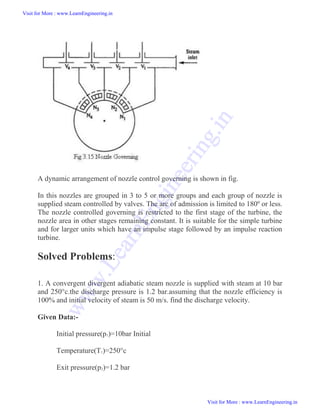 A dynamic arrangement of nozzle control governing is shown in fig.
In this nozzles are grouped in 3 to 5 or more groups and each group of nozzle is
supplied steam controlled by valves. The arc of admission is limited to 180º or less.
The nozzle controlled governing is restricted to the first stage of the turbine, the
nozzle area in other stages remaining constant. It is suitable for the simple turbine
and for larger units which have an impulse stage followed by an impulse reaction
turbine.
Solved Problems:
1. A convergent divergent adiabatic steam nozzle is supplied with steam at 10 bar
and 250°c.the discharge pressure is 1.2 bar.assuming that the nozzle efficiency is
100% and initial velocity of steam is 50 m/s. find the discharge velocity.
Given Data:-
Initial pressure(p1)=10bar Initial
Temperature(T1)=250°c
Exit pressure(p2)=1.2 bar
Visit for More : www.LearnEngineering.in
Visit for More : www.LearnEngineering.in
w
w
w
.
L
e
a
r
n
E
n
g
i
n
e
e
r
i
n
g
.
i
n
 