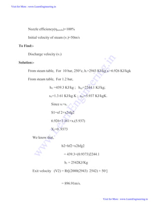 Nozzle efficiency(ηnozzle)=100%
Initial velocity of steam (v1)=50m/s
To Find:-
Discharge velocity (v2)
Solution:-
From steam table, For 10 bar, 250°c, h1=2943 KJ/kg s1=6.926 KJ/kgk
From steam table, For 1.2 bar,
hf2 =439.3 KJ/kg ; hfg2=2244.1 KJ/kg;
sf2=1.3 61 KJ/kg K ; sfg2=5.937 KJ/kgK.
Since s1=s2,
S1=sf 2+x2sfg2
6.926=1.361+x2(5.937)
X2=0 .9373
We know that,
h2=hf2+x2hfg2
= 439.3+(0.9373)2244.1
h2 = 2542KJ/Kg
Exit velocity (V2) = Rt[(2000(2943) 2542) + 502]
= 896.91m/s.
Visit for More : www.LearnEngineering.in
Visit for More : www.LearnEngineering.in
w
w
w
.
L
e
a
r
n
E
n
g
i
n
e
e
r
i
n
g
.
i
n
 