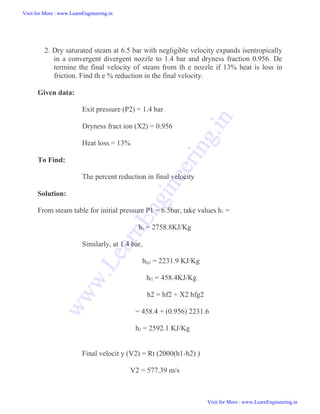 2. Dry saturated steam at 6.5 bar with negligible velocity expands isentropically
in a convergent divergent nozzle to 1.4 bar and dryness fraction 0.956. De
termine the final velocity of steam from th e nozzle if 13% heat is loss in
friction. Find th e % reduction in the final velocity.
Given data:
Exit pressure (P2) = 1.4 bar
Dryness fract ion (X2) = 0.956
Heat loss = 13%
To Find:
The percent reduction in final velocity
Solution:
From steam table for initial pressure P1 = 6.5bar, take values h1 =
h1 = 2758.8KJ/Kg
Similarly, at 1.4 bar,
hfg2 = 2231.9 KJ/Kg
hf2 = 458.4KJ/Kg
h2 = hf2 + X2 hfg2
= 458.4 + (0.956) 2231.6
h2 = 2592.1 KJ/Kg
Final velocit y (V2) = Rt (2000(h1-h2) )
V2 = 577.39 m/s
Visit for More : www.LearnEngineering.in
Visit for More : www.LearnEngineering.in
w
w
w
.
L
e
a
r
n
E
n
g
i
n
e
e
r
i
n
g
.
i
n
 