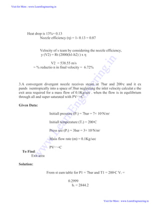 Heat drop is 13%= 0.13
Nozzle efficiency (η) = 1- 0.13 = 0.87
Velocity of s team by considering the nozzle efficiency,
y (V2) = Rt (2000(h1-h2) ) x η
V2 = 538.55 m/s
= % reductio n in final velocity = 6.72%
3.A convergent divergent nozzle receives steam at 7bar and 200o
c and it ex
pands isentropically into a space of 3bar neglecting the inlet velocity calculat e the
exit area required for a mass flow of 0.1Kg/sec . when the flow is in equilibrium
through all and super saturated with PV1.3
=C.
Given Data:
Initiall pressure (P1) = 7bar = 7× 105
N/m2
Initiall temperature (T1) = 200oC
Press ure (P2) = 3bar = 3× 105N/m2
Mass flow rate (m) = 0.1Kg/sec
PV1.3
=C
To Find:
Exit area
Solution:
From st eam table for P1 = 7bar and T1 = 200oC V1 =
0.2999
h1 = 2844.2
Visit for More : www.LearnEngineering.in
Visit for More : www.LearnEngineering.in
w
w
w
.
L
e
a
r
n
E
n
g
i
n
e
e
r
i
n
g
.
i
n
 