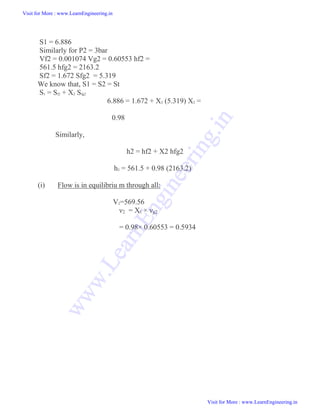 S1 = 6.886
Similarly for P2 = 3bar
Vf2 = 0.001074 Vg2 = 0.60553 hf2 =
561.5 hfg2 = 2163.2
Sf2 = 1.672 Sfg2 = 5.319
We know that, S1 = S2 = St
S1 = Sf2 + X2 Sfg2
6.886 = 1.672 + X2 (5.319) X2 =
0.98
Similarly,
h2 = hf2 + X2 hfg2
h2 = 561.5 + 0.98 (2163.2)
(i) Flow is in equilibriu m through all:
V2=569.56
ν2 = X2 × νg2
= 0.98× 0.60553 = 0.5934
Visit for More : www.LearnEngineering.in
Visit for More : www.LearnEngineering.in
w
w
w
.
L
e
a
r
n
E
n
g
i
n
e
e
r
i
n
g
.
i
n
 