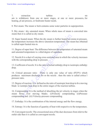 7. extraction turbine - ste
am is withdrawn from one or more stages, at one or more pressures, for
heating, pl ant process, or feedwater heater needs.
8. Wet steam: The steam w hich contains some water particles in superposition.
9. Dry steam / dry saturated steam: When whole mass of steam is converted into
steam then it is called as dry steam.
10. Super heated steam: When the dry steam is further heated at consta nt pressure,
the temperature increases the above saturation temperature. The steam has obtained
is called super heated stea m.
11. Degree of super heat: The difference between the temperature of saturated steam
and saturated temperature is c alled degree of superheat.
12. Nozzle:It is a duct of varying cross sectional area in which the velocity increases
with the corresponding drop in pressure.
13. Coefficient of nozzle: It is the ratio of actual enthalpy drop to isentropic enthalpy
drop.
14. Critical pressure ratio: There is only one value of ratio (P2/P1) which
produces maximum discharge fro m the nozzle . then the ratio is called critica l
pressure ratio.
15. Degree of reaction: It is defined as the ratio of isentropic heat drop in th e moving
blade to isentrpic heat drop in the entire stages of the reaction turbine.
16. Compounding: It is the method of absorbing the jet velocity in stages when the
steam flows over moving blades. (i)Velocity compounding (ii)Pressure
compounding and (iii) Velocity-pressure compounding
17. Enthalpy: It is the combination of the internal energy and the flow energy.
18. Entropy: It is the function of quantity of heat with respective to the temperature.
19. Convergent nozzle: The crossectional area of the duct decreases from inlet to the
outlet side then it is called as convergent nozzle.
Visit for More : www.LearnEngineering.in
Visit for More : www.LearnEngineering.in
w
w
w
.
L
e
a
r
n
E
n
g
i
n
e
e
r
i
n
g
.
i
n
 