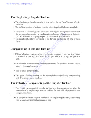 The Single-Stage Impulse Turbine
 The single-stage impulse turbine is also called the de Laval turbine after its
inventor.
The turbine consists of a single rotor to which impulse blades are attached.

 The steam is fed through one or several convergent-divergent nozzles which
do not extend completely around the circumference of the rotor, so that only
part of the blades is impinged upon by the steam at any one time.
 The nozzles also allow governing of the turbine by shutting off one or more
them.
Compounding in Impulse Turbine
If high velocity of steam is allowed to flow through one row of moving blades,
it produces a rotor speed of about 30000 rpm which is too high for practical
use.

 It is essential to incorporate some improvements for practical use and also to
achieve high performance.

This is called compounding.

 Two types of compounding can be accomplished: (a) velocity compounding
and (b) pressure compounding

The Velocity - Compounding of the Impulse Turbine
 The velocity-compounded impulse turbine was first proposed to solve the
problems of a single-stage impulse turbine for use with high pressure and
temperature steam.

It is composed of one stage of nozzles as the single-stage turbine, followed by
two rows of moving blades instead of one.

Visit for More : www.LearnEngineering.in
Visit for More : www.LearnEngineering.in
w
w
w
.
L
e
a
r
n
E
n
g
i
n
e
e
r
i
n
g
.
i
n
 