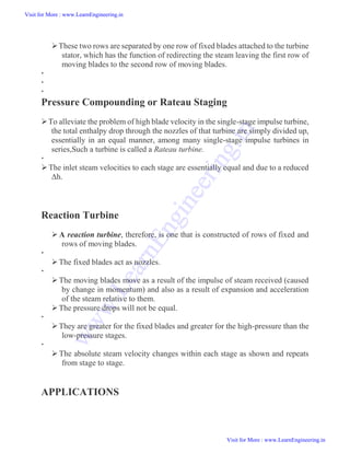 These two rows are separated by one row of fixed blades attached to the turbine
stator, which has the function of redirecting the steam leaving the first row of
moving blades to the second row of moving blades.



Pressure Compounding or Rateau Staging
To alleviate the problem of high blade velocity in the single-stage impulse turbine,
the total enthalpy drop through the nozzles of that turbine are simply divided up,
essentially in an equal manner, among many single-stage impulse turbines in
series,Such a turbine is called a Rateau turbine.

The inlet steam velocities to each stage are essentially equal and due to a reduced
Δh.
Reaction Turbine
 A reaction turbine, therefore, is one that is constructed of rows of fixed and
rows of moving blades.

The fixed blades act as nozzles.

The moving blades move as a result of the impulse of steam received (caused
by change in momentum) and also as a result of expansion and acceleration
of the steam relative to them.
The pressure drops will not be equal.

They are greater for the fixed blades and greater for the high-pressure than the
low-pressure stages.

 The absolute steam velocity changes within each stage as shown and repeats
from stage to stage.
APPLICATIONS
Visit for More : www.LearnEngineering.in
Visit for More : www.LearnEngineering.in
w
w
w
.
L
e
a
r
n
E
n
g
i
n
e
e
r
i
n
g
.
i
n
 