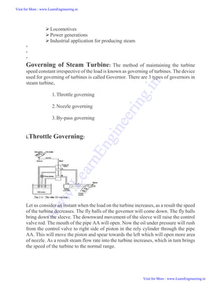 Locomotives
Power generations
Industrial application for producing steam



Governing of Steam Turbine: The method of maintaining the turbine
speed constant irrespective of the load is known as governing of turbines. The device
used for governing of turbines is called Governor. There are 3 types of governors in
steam turbine,
1.Throttle governing
2.Nozzle governing
3.By-pass governing
i.Throttle Governing:
Let us consider an instant when the load on the turbine increases, as a result the speed
of the turbine decreases. The fly balls of the governor will come down. The fly balls
bring down the sleeve. The downward movement of the sleeve will raise the control
valve rod. The mouth of the pipe AA will open. Now the oil under pressure will rush
from the control valve to right side of piston in the rely cylinder through the pipe
AA. This will move the piston and spear towards the left which will open more area
of nozzle. As a result steam flow rate into the turbine increases, which in turn brings
the speed of the turbine to the normal range.
Visit for More : www.LearnEngineering.in
Visit for More : www.LearnEngineering.in
w
w
w
.
L
e
a
r
n
E
n
g
i
n
e
e
r
i
n
g
.
i
n
 