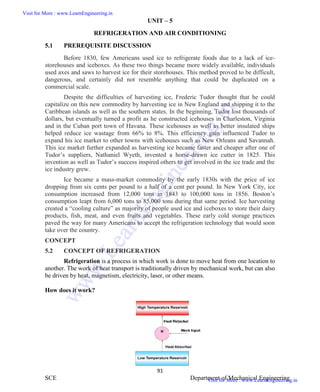 ME6404 THERMAL ENGINEERING
91
SCE Department of Mechanical Engineering
UNIT – 5
REFRIGERATION AND AIR CONDITIONING
5.1 PREREQUISITE DISCUSSION
Before 1830, few Americans used ice to refrigerate foods due to a lack of ice-
storehouses and iceboxes. As these two things became more widely available, individuals
used axes and saws to harvest ice for their storehouses. This method proved to be difficult,
dangerous, and certainly did not resemble anything that could be duplicated on a
commercial scale.
Despite the difficulties of harvesting ice, Frederic Tudor thought that he could
capitalize on this new commodity by harvesting ice in New England and shipping it to the
Caribbean islands as well as the southern states. In the beginning, Tudor lost thousands of
dollars, but eventually turned a profit as he constructed icehouses in Charleston, Virginia
and in the Cuban port town of Havana. These icehouses as well as better insulated ships
helped reduce ice wastage from 66% to 8%. This efficiency gain influenced Tudor to
expand his ice market to other towns with icehouses such as New Orleans and Savannah.
This ice market further expanded as harvesting ice became faster and cheaper after one of
Tudor’s suppliers, Nathaniel Wyeth, invented a horse-drawn ice cutter in 1825. This
invention as well as Tudor’s success inspired others to get involved in the ice trade and the
ice industry grew.
Ice became a mass-market commodity by the early 1830s with the price of ice
dropping from six cents per pound to a half of a cent per pound. In New York City, ice
consumption increased from 12,000 tons in 1843 to 100,000 tons in 1856. Boston’s
consumption leapt from 6,000 tons to 85,000 tons during that same period. Ice harvesting
created a “cooling culture” as majority of people used ice and iceboxes to store their dairy
products, fish, meat, and even fruits and vegetables. These early cold storage practices
paved the way for many Americans to accept the refrigeration technology that would soon
take over the country.
CONCEPT
5.2 CONCEPT OF REFRIGERATION
Refrigeration is a process in which work is done to move heat from one location to
another. The work of heat transport is traditionally driven by mechanical work, but can also
be driven by heat, magnetism, electricity, laser, or other means.
How does it work?
ME6404 THERMAL ENGINEERING
91
SCE Department of Mechanical Engineering
UNIT – 5
REFRIGERATION AND AIR CONDITIONING
5.1 PREREQUISITE DISCUSSION
Before 1830, few Americans used ice to refrigerate foods due to a lack of ice-
storehouses and iceboxes. As these two things became more widely available, individuals
used axes and saws to harvest ice for their storehouses. This method proved to be difficult,
dangerous, and certainly did not resemble anything that could be duplicated on a
commercial scale.
Despite the difficulties of harvesting ice, Frederic Tudor thought that he could
capitalize on this new commodity by harvesting ice in New England and shipping it to the
Caribbean islands as well as the southern states. In the beginning, Tudor lost thousands of
dollars, but eventually turned a profit as he constructed icehouses in Charleston, Virginia
and in the Cuban port town of Havana. These icehouses as well as better insulated ships
helped reduce ice wastage from 66% to 8%. This efficiency gain influenced Tudor to
expand his ice market to other towns with icehouses such as New Orleans and Savannah.
This ice market further expanded as harvesting ice became faster and cheaper after one of
Tudor’s suppliers, Nathaniel Wyeth, invented a horse-drawn ice cutter in 1825. This
invention as well as Tudor’s success inspired others to get involved in the ice trade and the
ice industry grew.
Ice became a mass-market commodity by the early 1830s with the price of ice
dropping from six cents per pound to a half of a cent per pound. In New York City, ice
consumption increased from 12,000 tons in 1843 to 100,000 tons in 1856. Boston’s
consumption leapt from 6,000 tons to 85,000 tons during that same period. Ice harvesting
created a “cooling culture” as majority of people used ice and iceboxes to store their dairy
products, fish, meat, and even fruits and vegetables. These early cold storage practices
paved the way for many Americans to accept the refrigeration technology that would soon
take over the country.
CONCEPT
5.2 CONCEPT OF REFRIGERATION
Refrigeration is a process in which work is done to move heat from one location to
another. The work of heat transport is traditionally driven by mechanical work, but can also
be driven by heat, magnetism, electricity, laser, or other means.
How does it work?
ME6404 THERMAL ENGINEERING
91
SCE Department of Mechanical Engineering
UNIT – 5
REFRIGERATION AND AIR CONDITIONING
5.1 PREREQUISITE DISCUSSION
Before 1830, few Americans used ice to refrigerate foods due to a lack of ice-
storehouses and iceboxes. As these two things became more widely available, individuals
used axes and saws to harvest ice for their storehouses. This method proved to be difficult,
dangerous, and certainly did not resemble anything that could be duplicated on a
commercial scale.
Despite the difficulties of harvesting ice, Frederic Tudor thought that he could
capitalize on this new commodity by harvesting ice in New England and shipping it to the
Caribbean islands as well as the southern states. In the beginning, Tudor lost thousands of
dollars, but eventually turned a profit as he constructed icehouses in Charleston, Virginia
and in the Cuban port town of Havana. These icehouses as well as better insulated ships
helped reduce ice wastage from 66% to 8%. This efficiency gain influenced Tudor to
expand his ice market to other towns with icehouses such as New Orleans and Savannah.
This ice market further expanded as harvesting ice became faster and cheaper after one of
Tudor’s suppliers, Nathaniel Wyeth, invented a horse-drawn ice cutter in 1825. This
invention as well as Tudor’s success inspired others to get involved in the ice trade and the
ice industry grew.
Ice became a mass-market commodity by the early 1830s with the price of ice
dropping from six cents per pound to a half of a cent per pound. In New York City, ice
consumption increased from 12,000 tons in 1843 to 100,000 tons in 1856. Boston’s
consumption leapt from 6,000 tons to 85,000 tons during that same period. Ice harvesting
created a “cooling culture” as majority of people used ice and iceboxes to store their dairy
products, fish, meat, and even fruits and vegetables. These early cold storage practices
paved the way for many Americans to accept the refrigeration technology that would soon
take over the country.
CONCEPT
5.2 CONCEPT OF REFRIGERATION
Refrigeration is a process in which work is done to move heat from one location to
another. The work of heat transport is traditionally driven by mechanical work, but can also
be driven by heat, magnetism, electricity, laser, or other means.
How does it work?
Visit for More : www.LearnEngineering.in
Visit for More : www.LearnEngineering.in
w
w
w
.
L
e
a
r
n
E
n
g
i
n
e
e
r
i
n
g
.
i
n
 