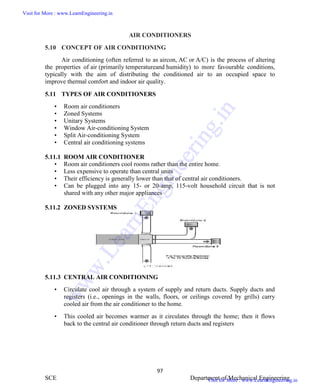 ME6404 THERMAL ENGINEERING
97
SCE Department of Mechanical Engineering
AIR CONDITIONERS
5.10 CONCEPT OF AIR CONDITIONING
Air conditioning (often referred to as aircon, AC or A/C) is the process of altering
the properties of air (primarily temperatureand humidity) to more favourable conditions,
typically with the aim of distributing the conditioned air to an occupied space to
improve thermal comfort and indoor air quality.
5.11 TYPES OF AIR CONDITIONERS
• Room air conditioners
• Zoned Systems
• Unitary Systems
• Window Air-conditioning System
• Split Air-conditioning System
• Central air conditioning systems
5.11.1 ROOM AIR CONDITIONER
• Room air conditioners cool rooms rather than the entire home.
• Less expensive to operate than central units
• Their efficiency is generally lower than that of central air conditioners.
• Can be plugged into any 15- or 20-amp, 115-volt household circuit that is not
shared with any other major appliances
5.11.2 ZONED SYSTEMS
5.11.3 CENTRAL AIR CONDITIONING
• Circulate cool air through a system of supply and return ducts. Supply ducts and
registers (i.e., openings in the walls, floors, or ceilings covered by grills) carry
cooled air from the air conditioner to the home.
• This cooled air becomes warmer as it circulates through the home; then it flows
back to the central air conditioner through return ducts and registers
Visit for More : www.LearnEngineering.in
Visit for More : www.LearnEngineering.in
w
w
w
.
L
e
a
r
n
E
n
g
i
n
e
e
r
i
n
g
.
i
n
 