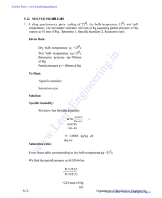ME6404 THERMAL ENGINEERING
101
SCE Department of Mechanical Engineering
5.12 SOLVED PROBLEMS
1. A sling psychrometer gives reading of 250c dry bulb temperature 150c wet bulb
temperature. The barometer indicates 760 mm of hg assuming partial pressure of the
vapour as 10 mm of Hg. Determine 1. Specific humidity 2. Saturation ratio.
Given Data:
Dry bulb temperature td =250c
Wet bulb temperature tw=150c
Barometer pressure pb=760mm
of Hg
Partial pressure pv= 10mm of Hg
To Find:
Specific humidity
Saturation ratio.
Solution:
Specific humidity:
We know that Specific humidity
W =
0.0083 kg/kg of
dry air
Saturation ratio:
From steam table corresponding to dry bulb temperature td =250c
We find the partial pressure ps=0.03166 bar
=
=23.8 mm of Hg
ME6404 THERMAL ENGINEERING
101
SCE Department of Mechanical Engineering
5.12 SOLVED PROBLEMS
1. A sling psychrometer gives reading of 250c dry bulb temperature 150c wet bulb
temperature. The barometer indicates 760 mm of hg assuming partial pressure of the
vapour as 10 mm of Hg. Determine 1. Specific humidity 2. Saturation ratio.
Given Data:
Dry bulb temperature td =250c
Wet bulb temperature tw=150c
Barometer pressure pb=760mm
of Hg
Partial pressure pv= 10mm of Hg
To Find:
Specific humidity
Saturation ratio.
Solution:
Specific humidity:
We know that Specific humidity
W =
0.0083 kg/kg of
dry air
Saturation ratio:
From steam table corresponding to dry bulb temperature td =250c
We find the partial pressure ps=0.03166 bar
=
=23.8 mm of Hg
ME6404 THERMAL ENGINEERING
101
SCE Department of Mechanical Engineering
5.12 SOLVED PROBLEMS
1. A sling psychrometer gives reading of 250c dry bulb temperature 150c wet bulb
temperature. The barometer indicates 760 mm of hg assuming partial pressure of the
vapour as 10 mm of Hg. Determine 1. Specific humidity 2. Saturation ratio.
Given Data:
Dry bulb temperature td =250c
Wet bulb temperature tw=150c
Barometer pressure pb=760mm
of Hg
Partial pressure pv= 10mm of Hg
To Find:
Specific humidity
Saturation ratio.
Solution:
Specific humidity:
We know that Specific humidity
W =
0.0083 kg/kg of
dry air
Saturation ratio:
From steam table corresponding to dry bulb temperature td =250c
We find the partial pressure ps=0.03166 bar
=
=23.8 mm of Hg
Visit for More : www.LearnEngineering.in
Visit for More : www.LearnEngineering.in
w
w
w
.
L
e
a
r
n
E
n
g
i
n
e
e
r
i
n
g
.
i
n
 