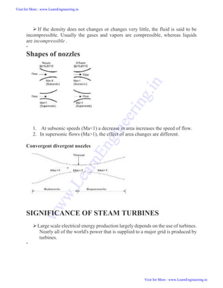  If the density does not changes or changes very little, the fluid is said to be
incompressible. Usually the gases and vapors are compressible, whereas liquids
are incompressible .

Shapes of nozzles
1. At subsonic speeds (Ma<1) a decrease in area increases the speed of flow.
2. In supersonic flows (Ma>1), the effect of area changes are different.
Convergent divergent nozzles
SIGNIFICANCE OF STEAM TURBINES
Large scale electrical energy production largely depends on the use of turbines.
Nearly all of the world's power that is supplied to a major grid is produced by
turbines.

Visit for More : www.LearnEngineering.in
Visit for More : www.LearnEngineering.in
w
w
w
.
L
e
a
r
n
E
n
g
i
n
e
e
r
i
n
g
.
i
n
 