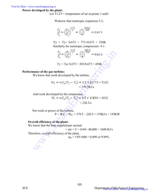 ME6404 THERMAL ENGINEERING
105
SCE Department of Mechanical Engineering
Power developed by the plant:
Let T1,T3 = temperature of air at points 1 and3
Weknow that isentropic expansion 2-3,
T3 = T2× 0.673 = 773×0.673 = 520K
Similarly for isentropic compression 4-1:
T1 = T4/ 0.673 = 303/0.673 = 450K
Performance of the gas turbine:
We know that work developed by the turbine,
= 379.5KJ/s
And work developed by the compressor,
= 220.5/s
Net work or power of the turbine,
P = WT - Wc = 379.5 – 220.5 = 159KJ/s = 159KW
Overall efficiency of the plant:
We know that the heat supplied per second
= mf × C = 0.04× 40,000 = 1600 KJ/s
Therefore, overall efficiency of the plant,
ηo = 159/1600 = 0.099 or 9.99%
ME6404 THERMAL ENGINEERING
105
SCE Department of Mechanical Engineering
Power developed by the plant:
Let T1,T3 = temperature of air at points 1 and3
Weknow that isentropic expansion 2-3,
T3 = T2× 0.673 = 773×0.673 = 520K
Similarly for isentropic compression 4-1:
T1 = T4/ 0.673 = 303/0.673 = 450K
Performance of the gas turbine:
We know that work developed by the turbine,
= 379.5KJ/s
And work developed by the compressor,
= 220.5/s
Net work or power of the turbine,
P = WT - Wc = 379.5 – 220.5 = 159KJ/s = 159KW
Overall efficiency of the plant:
We know that the heat supplied per second
= mf × C = 0.04× 40,000 = 1600 KJ/s
Therefore, overall efficiency of the plant,
ηo = 159/1600 = 0.099 or 9.99%
ME6404 THERMAL ENGINEERING
105
SCE Department of Mechanical Engineering
Power developed by the plant:
Let T1,T3 = temperature of air at points 1 and3
Weknow that isentropic expansion 2-3,
T3 = T2× 0.673 = 773×0.673 = 520K
Similarly for isentropic compression 4-1:
T1 = T4/ 0.673 = 303/0.673 = 450K
Performance of the gas turbine:
We know that work developed by the turbine,
= 379.5KJ/s
And work developed by the compressor,
= 220.5/s
Net work or power of the turbine,
P = WT - Wc = 379.5 – 220.5 = 159KJ/s = 159KW
Overall efficiency of the plant:
We know that the heat supplied per second
= mf × C = 0.04× 40,000 = 1600 KJ/s
Therefore, overall efficiency of the plant,
ηo = 159/1600 = 0.099 or 9.99%
Visit for More : www.LearnEngineering.in
Visit for More : www.LearnEngineering.in
w
w
w
.
L
e
a
r
n
E
n
g
i
n
e
e
r
i
n
g
.
i
n
 