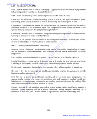 106
5.13 TECHNICAL TERMS
BTU - British thermal unit. A unit of heat energy - approximately the amount of energy needed
to heat one pound of water by one degree Fahrenheit.
dBA – a unit for measuring sound power or pressure, deciBel on the A scale.
Capacity – the ability of a heating or cooling system to heat or cool a given amount of space.
For heating, this is usually expressed in BTU’s. For cooling, it is usually given in tons.
Compressor – the pump that moves the refrigerant from the indoor evaporator to the outdoor
condenser and back to the evaporator again. The compressor is often called “the heart of the
system” because it circulates the refrigerant through the loop.
Condenser – a device used to condense a refrigerant thereby rejecting the heat to another source,
typically an air cooled or water cooled condenser.
Cassette – a fan coil unit that fits mainly in the ceiling void with only a diffuser plate visible,
diffuses conditioned air in one, two, three or four directions.
HVAC – heating, ventilation and air conditioning.
Inverter system – Constantly alters fan and motor speeds. This enables faster cooling of a room,
and the inverter air conditioner doesn’t have to switch itself on and off to maintain a constant
temperature.
kw – standard measurement of heat or power, 1kw = 1000 watts = 3412Btu/hr = 860kcal.
Load Calculation – a mathematical design tool used to determine the heat gain and heat loss in
a building so that properly sized air conditioning and heating equipment may be installed.
Refrigerant – a substance that produces a refrigerating effect while expanding or vaporizing.
Reverse cycle – the reverse cycle air conditioner internally reverses its operation to provide
heating or cooling, as required.
Split System – a central air conditioner consisting of two or more major components. The
system usually consists of a compressor-containing unit and condenser, installed outside the
building and a non-compressor – containing air handling unit installed within the building. This
is the most common type of system installed in a home.
Zoning – the practice of providing independent heating and/or cooling to different areas in a
structure. Zoning typically utilizes a system controller, zoning dampers controlled by a
thermostat in each zone, and a bypass damper to regulate static pressure in the supply duct.
Visit for More : www.LearnEngineering.in
Visit for More : www.LearnEngineering.in
w
w
w
.
L
e
a
r
n
E
n
g
i
n
e
e
r
i
n
g
.
i
n
 