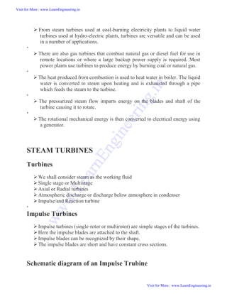  From steam turbines used at coal-burning electricity plants to liquid water
turbines used at hydro-electric plants, turbines are versatile and can be used
in a number of applications.

 There are also gas turbines that combust natural gas or diesel fuel for use in
remote locations or where a large backup power supply is required. Most
power plants use turbines to produce energy by burning coal or natural gas.

The heat produced from combustion is used to heat water in boiler. The liquid
water is converted to steam upon heating and is exhausted through a pipe
which feeds the steam to the turbine.

 The pressurized steam flow imparts energy on the blades and shaft of the
turbine causing it to rotate.

The rotational mechanical energy is then converted to electrical energy using
a generator.
STEAM TURBINES
Turbines
We shall consider steam as the working fluid
Single stage or Multistage
Axial or Radial turbines
Atmospheric discharge or discharge below atmosphere in condenser
Impulse/and Reaction turbine

Impulse Turbines
Impulse turbines (single-rotor or multirotor) are simple stages of the turbines.
Here the impulse blades are attached to the shaft.
Impulse blades can be recognized by their shape.
The impulse blades are short and have constant cross sections.
Schematic diagram of an Impulse Trubine
Visit for More : www.LearnEngineering.in
Visit for More : www.LearnEngineering.in
w
w
w
.
L
e
a
r
n
E
n
g
i
n
e
e
r
i
n
g
.
i
n
 