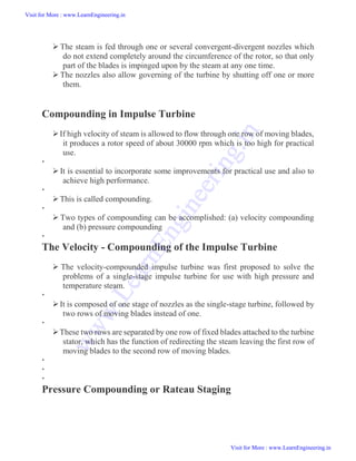  The steam is fed through one or several convergent-divergent nozzles which
do not extend completely around the circumference of the rotor, so that only
part of the blades is impinged upon by the steam at any one time.
 The nozzles also allow governing of the turbine by shutting off one or more
them.
Compounding in Impulse Turbine
If high velocity of steam is allowed to flow through one row of moving blades,
it produces a rotor speed of about 30000 rpm which is too high for practical
use.

 It is essential to incorporate some improvements for practical use and also to
achieve high performance.

This is called compounding.

 Two types of compounding can be accomplished: (a) velocity compounding
and (b) pressure compounding

The Velocity - Compounding of the Impulse Turbine
 The velocity-compounded impulse turbine was first proposed to solve the
problems of a single-stage impulse turbine for use with high pressure and
temperature steam.

It is composed of one stage of nozzles as the single-stage turbine, followed by
two rows of moving blades instead of one.

These two rows are separated by one row of fixed blades attached to the turbine
stator, which has the function of redirecting the steam leaving the first row of
moving blades to the second row of moving blades.



Pressure Compounding or Rateau Staging
Visit for More : www.LearnEngineering.in
Visit for More : www.LearnEngineering.in
w
w
w
.
L
e
a
r
n
E
n
g
i
n
e
e
r
i
n
g
.
i
n
 