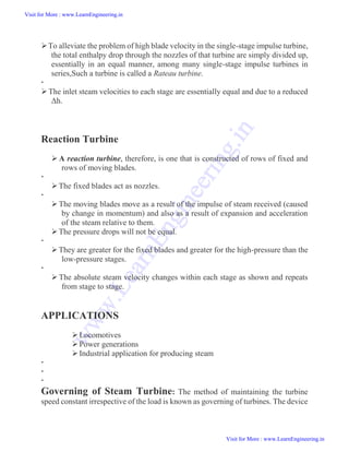 To alleviate the problem of high blade velocity in the single-stage impulse turbine,
the total enthalpy drop through the nozzles of that turbine are simply divided up,
essentially in an equal manner, among many single-stage impulse turbines in
series,Such a turbine is called a Rateau turbine.

The inlet steam velocities to each stage are essentially equal and due to a reduced
Δh.
Reaction Turbine
 A reaction turbine, therefore, is one that is constructed of rows of fixed and
rows of moving blades.

The fixed blades act as nozzles.

The moving blades move as a result of the impulse of steam received (caused
by change in momentum) and also as a result of expansion and acceleration
of the steam relative to them.
The pressure drops will not be equal.

They are greater for the fixed blades and greater for the high-pressure than the
low-pressure stages.

 The absolute steam velocity changes within each stage as shown and repeats
from stage to stage.
APPLICATIONS
Locomotives
Power generations
Industrial application for producing steam



Governing of Steam Turbine: The method of maintaining the turbine
speed constant irrespective of the load is known as governing of turbines. The device
Visit for More : www.LearnEngineering.in
Visit for More : www.LearnEngineering.in
w
w
w
.
L
e
a
r
n
E
n
g
i
n
e
e
r
i
n
g
.
i
n
 