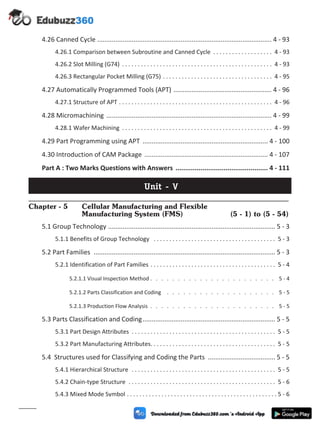 4.26 Canned Cycle ................................................................................................ 4 - 93
4.26.1 Comparison between Subroutine and Canned Cycle . . . . . . . . . . . . . . . . . . . 4 - 93
4.26.2 Slot Milling (G74) . . . . . . . . . . . . . . . . . . . . . . . . . . . . . . . . . . . . . . . . . . . . . . . . 4 - 93
4.26.3 Rectangular Pocket Milling (G75) . . . . . . . . . . . . . . . . . . . . . . . . . . . . . . . . . . . 4 - 95
4.27 Automatically Programmed Tools (APT) ...................................................... 4 - 96
4.27.1 Structure of APT . . . . . . . . . . . . . . . . . . . . . . . . . . . . . . . . . . . . . . . . . . . . . . . . . 4 - 96
4.28 Micromachining ........................................................................................... 4 - 99
4.28.1 Wafer Machining . . . . . . . . . . . . . . . . . . . . . . . . . . . . . . . . . . . . . . . . . . . . . . . . 4 - 99
4.29 Part Programming using APT ..................................................................... 4 - 100
4.30 Introduction of CAM Package .................................................................... 4 - 107
Part A : Two Marks Questions with Answers ................................................ 4 - 111
Unit - V
Chapter - 5 Cellular Manufacturing and Flexible
Manufacturing System (FMS) (5 - 1) to (5 - 54)
5.1 Group Technology ............................................................................................ 5 - 3
5.1.1 Benefits of Group Technology . . . . . . . . . . . . . . . . . . . . . . . . . . . . . . . . . . . . . . . 5 - 3
5.2 Part Families .................................................................................................... 5 - 3
5.2.1 Identification of Part Families . . . . . . . . . . . . . . . . . . . . . . . . . . . . . . . . . . . . . . . . 5 - 4
5.2.1.1 Visual Inspection Method . . . . . . . . . . . . . . . . . . . . . . . 5 - 4
5.2.1.2 Parts Classification and Coding . . . . . . . . . . . . . . . . . . . . 5 - 5
5.2.1.3 Production Flow Analysis . . . . . . . . . . . . . . . . . . . . . . . 5 - 5
5.3 Parts Classification and Coding......................................................................... 5 - 5
5.3.1 Part Design Attributes . . . . . . . . . . . . . . . . . . . . . . . . . . . . . . . . . . . . . . . . . . . . . . 5 - 5
5.3.2 Part Manufacturing Attributes. . . . . . . . . . . . . . . . . . . . . . . . . . . . . . . . . . . . . . . . 5 - 5
5.4 Structures used for Classifying and Coding the Parts ..................................... 5 - 5
5.4.1 Hierarchical Structure . . . . . . . . . . . . . . . . . . . . . . . . . . . . . . . . . . . . . . . . . . . . . . 5 - 5
5.4.2 Chain-type Structure . . . . . . . . . . . . . . . . . . . . . . . . . . . . . . . . . . . . . . . . . . . . . . . 5 - 6
5.4.3 Mixed Mode Symbol . . . . . . . . . . . . . . . . . . . . . . . . . . . . . . . . . . . . . . . . . . . . . . . . 5 - 6
(x)
 