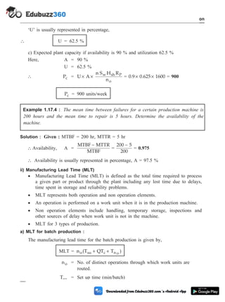 ‘U’ is usually represented in percentage,
 U = 62.5 %
c) Expected plant capacity if availability is 90 % and utilization 62.5 %
Here, A = 90 %
U = 62.5 %
 Pc = U A
n S H R
n
w sh P
o
´ ´ = 0.9 0.625 1600
´ ´ = 900
Pc = 900 units/week
Example 1.17.4 : The mean time between failures for a certain production machine is
200 hours and the mean time to repair is 5 hours. Determine the availability of the
machine.
Solution : Given : MTBF = 200 hr, MTTR = 5 hr
 Availability, A =
MTBF MTTR
MTBF
-
=
200 5
200
-
= 0.975
 Availability is usually represented in percentage, A = 97.5 %
ii) Manufacturing Lead Time (MLT)
· Manufacturing Lead Time (MLT) is defined as the total time required to process
a given part or product through the plant including any lost time due to delays,
time spent in storage and reliability problems.
· MLT represents both operation and non operation elements.
· An operation is performed on a work unit when it is in the production machine.
· Non operation elements include handling, temporary storage, inspections and
other sources of delay when work unit is not in the machine.
· MLT for 3 types of production.
a) MLT for batch production :
The manufacturing lead time for the batch production is given by,
MLT = n (T QT T )
o su c n o
+ +
no = No. of distinct operations through which work units are
routed.
Tsu = Set up time (min/batch)
1 - 91 Computer Aided Design and Manufacturing
Introduction
 