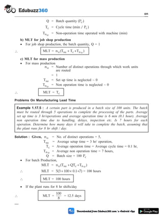 Q = Batch quantity (P )
c
Tc = Cycle time (min / P )
c
Tno
= Non-operation time operated with machine (min)
b) MLT for job shop production
· For job shop production, the batch quantity, Q = 1
 MLT = n (T T T )
o su c n o
+ +
c) MLT for mass production
· For mass production
no = Number of distinct operations through which work units
are routed
= 1
Tsu = Set up time is neglected ~ 0
Tno
= Non operation time is neglected ~ 0
 MLT = Tc
Problems On Manufacturing Lead Time
Example 1.17.5 : A certain part is produced in a batch size of 100 units. The batch
must be routed through 5 operations to complete the processing of the parts. Average
set up time is 3 hr/operations and average operation time is 6 min (0.1 hour). Average
non operation time due to handling, delays, inspection etc. Is 7 hours for each
operation. Determine how many days it will take to complete the batch, assuming that
the plant runs for 8 hr shift / day.
Solution : Given, no = No. of distinct operations = 5,
Tsu = Average setup time = 3 hr/ operation,
Tc = Average operation time = Average cycle time = 0.1 hr,
Tn o = Average non operation time = 7 hours,
Q = Batch size = 100 Pc
· For batch Production,
MLT = n (T QT T )
o su c n o
+ +
 MLT = 5(3 100 0.1 7)
+ ´ + = 100 hours
 MLT = 100 hours
· If the plant runs for 8 hr shifts/day
 MLT =
100
8
= 12.5 days
1 - 92 Computer Aided Design and Manufacturing
Introduction
 