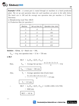Example 1.17.6 : A certain part is routed through six machines in a batch production
plant. The set up and operation times for each machines are given in the table below.
The batch size is 100 and the average non operation time per machine is 12 hours.
Determine.
i) Manufacturing Lead Time (MLT)
ii) Production Rate for operation 3
Solution : Given, Q = Batch size = 100,
Tn o = Avg. non operation time = 12 hr = 720 min
i) MLT
MLT = n (T Q.T T )
o su c n o
+ +
Here, Tsu = Average Set up time =
4 2 8 3 3 4
6
+ + + + +
= 4 hr
Tsu = 4 hours = 240 min
Also, Tc = Average operation time (Cycle time)
=
5 3 1 1 4 2
6
+ + + + +
. . . .
5 0 9 1 5
= 4.5 min
Tc = 4.5 min
 MLT = n (T Q.T T )
o su c n o
+ + = 6 (240 (100 4.5) 720)
+ ´ +
= 8460 min
MLT = 141 hr
1 - 93 Computer Aided Design and Manufacturing
Introduction
Machine Set up time ( )
hr Operation time (min)
1 4 5
2 2 3.5
3 8 1.0
4 3 1.9
5 3 4.1
6 4 2.5
 