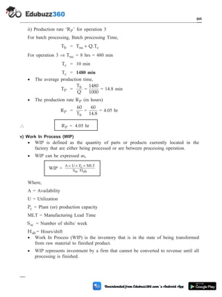 ii) Production rate ‘RP’ for operation 3
For batch processing, Batch processing Time,
Tb = T Q.T
su c
+
For operation 3 Þ Tsu = 8 hrs = 480 min
Tc = 10 min
Tc = 1480 min
· The average production time,
TP =
T
Q
b
=
1480
1000
= 14.8 min
· The production rate RP (in hours)
RP =
60
Tb
=
60
14.8
= 4.05 hr
 RP = 4.05 hr
v) Work In Process (WIP)
· WIP is defined as the quantity of parts or products currently located in the
factory that are either being processed or are between processing operation.
· WIP can be expressed as,
WIP =
A U Pc MLT
Sw Hsh
´ ´ ´
Where,
A = Availability
U = Utilization
Pc = Plant (or) production capacity
MLT = Manufacturing Lead Time
Sw = Number of shifts/ week
Hsh = Hours/shift
· Work In Process (WIP) is the inventory that is in the state of being transformed
from raw material to finished product.
· WIP represents investment by a firm that cannot be converted to revenue until all
processing is finished.
1 - 94 Computer Aided Design and Manufacturing
Introduction
 