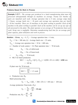 Problems Based On Work In Process
Example 1.17.7 : The average part produced in a batch manufacturing plant must be
processed subsequentially through six machines on average. Twenty new batches of
parts are launched each week. Average operation time is 6 min, average setup time
= 5 hours, average batch size = 36 parts and average non operation time per batch
= 10 hrs/ machine. There are 18 machines in the plant working in parallel. Each of the
machine in the plant working in parallel. Each of the machine can be set up any type of
job processed in the plant. The plant operates at an average of 70 production hours per
week. Scrap rate is negligible. Determine manufacturing lead time for an average part,
plant capacity, plant utilization and work in process.
Solution : Given, n0 = 6, Tc = Average operation time = 6 min,
Tsu = 5 hr = 300 min, Q = Average batch size = 25 units,
Tno
= Average non operation time = 10 hr = 600 min,
n = Number of work centers = 18, Plant operation time = 70 hr/week.
Here, Sw = No. of shifts/week
Hsh = No. of hours/week
 S H
w sh
´ = 70 hr/week
· MLT for batch production
MLT = n (T Q.T T )
o su c n o
+ + = 6(300 2 6 6 )
+ ´ +
5 00 = 6300 min
= 105 hr
If plant runs for 70 hr/week
MLT =
105
70
= 1.5 week
· Production rate, RP
Batch processing time,
TP = T QT
su c
+ = 300 25 6
+ ´ = 450 min = 450 min
Average production Time/week, (TP)
TP =
T
Q
b
=
450
25
= 18 min
Production rate, RP =
60
TP
=
60
18
1 - 95 Computer Aided Design and Manufacturing
Introduction
 
