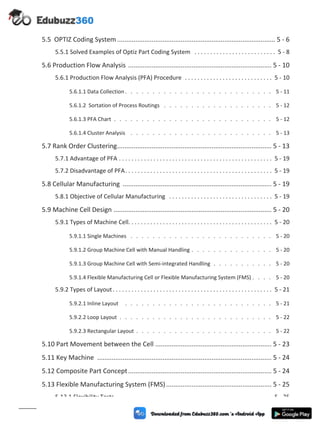 5.5 OPTIZ Coding System ....................................................................................... 5 - 6
5.5.1 Solved Examples of Optiz Part Coding System . . . . . . . . . . . . . . . . . . . . . . . . . . 5 - 8
5.6 Production Flow Analysis ............................................................................... 5 - 10
5.6.1 Production Flow Analysis (PFA) Procedure . . . . . . . . . . . . . . . . . . . . . . . . . . . . 5 - 10
5.6.1.1 Data Collection . . . . . . . . . . . . . . . . . . . . . . . . . . . 5 - 11
5.6.1.2 Sortation of Process Routings . . . . . . . . . . . . . . . . . . . . 5 - 12
5.6.1.3 PFA Chart . . . . . . . . . . . . . . . . . . . . . . . . . . . . . 5 - 12
5.6.1.4 Cluster Analysis . . . . . . . . . . . . . . . . . . . . . . . . . . 5 - 13
5.7 Rank Order Clustering..................................................................................... 5 - 13
5.7.1 Advantage of PFA . . . . . . . . . . . . . . . . . . . . . . . . . . . . . . . . . . . . . . . . . . . . . . . . . 5 - 19
5.7.2 Disadvantage of PFA. . . . . . . . . . . . . . . . . . . . . . . . . . . . . . . . . . . . . . . . . . . . . . . 5 - 19
5.8 Cellular Manufacturing .................................................................................. 5 - 19
5.8.1 Objective of Cellular Manufacturing . . . . . . . . . . . . . . . . . . . . . . . . . . . . . . . . . 5 - 19
5.9 Machine Cell Design ....................................................................................... 5 - 20
5.9.1 Types of Machine Cell. . . . . . . . . . . . . . . . . . . . . . . . . . . . . . . . . . . . . . . . . . . . . . 5 - 20
5.9.1.1 Single Machines . . . . . . . . . . . . . . . . . . . . . . . . . . 5 - 20
5.9.1.2 Group Machine Cell with Manual Handling . . . . . . . . . . . . . . . 5 - 20
5.9.1.3 Group Machine Cell with Semi-integrated Handling . . . . . . . . . . . 5 - 20
5.9.1.4 Flexible Manufacturing Cell or Flexible Manufacturing System (FMS) . . . . 5 - 20
5.9.2 Types of Layout. . . . . . . . . . . . . . . . . . . . . . . . . . . . . . . . . . . . . . . . . . . . . . . . . . . 5 - 21
5.9.2.1 Inline Layout . . . . . . . . . . . . . . . . . . . . . . . . . . . 5 - 21
5.9.2.2 Loop Layout . . . . . . . . . . . . . . . . . . . . . . . . . . . . 5 - 22
5.9.2.3 Rectangular Layout . . . . . . . . . . . . . . . . . . . . . . . . . 5 - 22
5.10 Part Movement between the Cell ................................................................ 5 - 23
5.11 Key Machine ................................................................................................ 5 - 24
5.12 Composite Part Concept............................................................................... 5 - 24
5.13 Flexible Manufacturing System (FMS).......................................................... 5 - 25
5.13.1 Flexibility Tests . . . . . . . . . . . . . . . . . . . . . . . . . . . . . . . . . . . . . . . . . . . . . . . . . . 5 - 25
(xi)
 