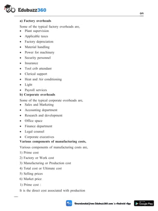 a) Factory overheads
Some of the typical factory overheads are,
· Plant supervision
· Applicable taxes
· Factory depreciation
· Material handling
· Power for machinery
· Security personnel
· Insurance
· Tool crib attendant
· Clerical support
· Heat and Air conditioning
· Light
· Payroll services
b) Corporate overheads
Some of the typical corporate overheads are,
· Sales and Marketing
· Accounting department
· Research and development
· Office space
· Finance department
· Legal counsel
· Corporate executives
Various components of manufacturing costs,
Various components of manufacturing costs are,
1) Prime cost
2) Factory or Work cost
3) Manufacturing or Production cost
4) Total cost or Ultimate cost
5) Selling prices
6) Market price
1) Prime cost :
It is the direct cost associated with production
1 - 98 Computer Aided Design and Manufacturing
Introduction
 