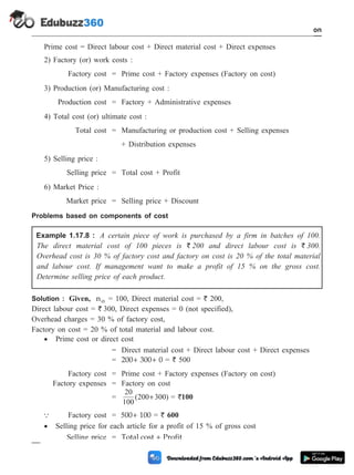 Prime cost = Direct labour cost + Direct material cost + Direct expenses
2) Factory (or) work costs :
Factory cost = Prime cost + Factory expenses (Factory on cost)
3) Production (or) Manufacturing cost :
Production cost = Factory + Administrative expenses
4) Total cost (or) ultimate cost :
Total cost = Manufacturing or production cost + Selling expenses
+ Distribution expenses
5) Selling price :
Selling price = Total cost + Profit
6) Market Price :
Market price = Selling price + Discount
Problems based on components of cost
Example 1.17.8 : A certain piece of work is purchased by a firm in batches of 100.
The direct material cost of 100 pieces is ` 200 and direct labour cost is ` 300.
Overhead cost is 30 % of factory cost and factory on cost is 20 % of the total material
and labour cost. If management want to make a profit of 15 % on the gross cost.
Determine selling price of each product.
Solution : Given, no = 100, Direct material cost = ` 200,
Direct labour cost = ` 300, Direct expenses = 0 (not specified),
Overhead charges = 30 % of factory cost,
Factory on cost = 20 % of total material and labour cost.
· Prime cost or direct cost
= Direct material cost + Direct labour cost + Direct expenses
= 200 300 0
+ + = ` 500
Factory cost = Prime cost + Factory expenses (Factory on cost)
Factory expenses = Factory on cost
=
20
100
200 300
( )
+ = `100
Q Factory cost = 500 100
+ = ` 600
· Selling price for each article for a profit of 15 % of gross cost
Selling price = Total cost Profit
+
1 - 99 Computer Aided Design and Manufacturing
Introduction
 