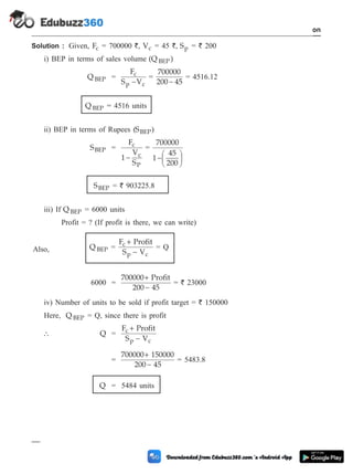 Solution : Given, Fc = 700000 `, Vc = 45 `, Sp = ` 200
i) BEP in terms of sales volume (Q )
BEP
Q BEP =
F
S V
c
p c
-
=
700000
200 45
-
= 4516.12
Q BEP = 4516 units
ii) BEP in terms of Rupees (SBEP)
SBEP =
F
1
V
S
c
c
P
-
=
700000
1
45
200
-
æ
è
ç
ö
ø
÷
SBEP = ` 903225.8
iii) If Q BEP = 6000 units
Profit = ? (If profit is there, we can write)
Also, Q BEP =
F Profit
S V
c
p c
+
-
= Q
6000 =
700000 Profit
200 45
+
-
= ` 23000
iv) Number of units to be sold if profit target = ` 150000
Here, Q BEP = Q, since there is profit
 Q =
F Profit
S V
c
p c
+
-
=
700000 150000
200 45
+
-
= 5483.8
Q = 5484 units
1 - 102 Computer Aided Design and Manufacturing
Introduction
 