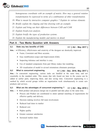 homogeneous coordinate with an example of matrix. How may a general rotation
transformation be expressed in terms of a combination of other transformation.
19. What is meant by interactive computer graphics ? Explain its various elements
20. Briefly explain the clipping and line drawing with an example.
21. Explain and bring out their differences between CAD and CAM.
22. Explain break-even analysis.
23. Explain briefly the types of production systems.
24. Explain the manufacturing models and metrics in detail.
Part A : Two Marks Question with Answers
Q.1 State any two benefits of CAD. + [ AU : May 2017 ]
Ans. : · Efficiency, effectiveness and creativity of the designer are drastically improved.
· Faster, Consistent and More accurate.
· Easy modification (copy) and Improvement (Edit).
· Inspecting tolerance and interface is easy.
· Use of standard components from part library makes fast modeling.
· 3D visualization of model in several orientations eliminates prototype.
Q.2 What is concurrent engineering. + [ AU : Dec. 2016, May 2017 ]
Ans. : In concurrent engineering, various tasks are handled at the same time, and not
essentially in the standard order. This means that info found out later in the course can be
added to earlier parts, improving them, and also saving time. Concurrent engineering is a
method by which several groups within an organization work simultaneously to create new
products and services.
Q.3 What are the advantages of concurrent engineering ? + [ AU : May 2018 ]
Ans. : · Both product and process design run in parallel and take place in the same time.
· Process and Product are coordinated to attain optimal matching of requirements for
effective quality and delivery.
· Decision making involves full team involvement.
· Reduced lead times to market
· Reduced cost
· Higher quality
· Greater customer satisfaction
· Increased market share
1 - 104 Computer Aided Design and Manufacturing
Introduction
 