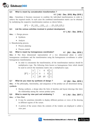 Q.4 What is meant by concatenation transformation ?
+ [ AU : Dec. 2018, May 2018 ]
Ans. : Sometimes it becomes necessary to combine the individual transformations in order to
achieve the required results. In such cases the combined transformation matrix can be obtained
by multiplying the respective transformation matrices as shown below,
[P ]
¢ = [T ] [T ] [T ]........[T ] [T ] [T ]
n n 1 n 2 3 2 1
- -
Q.5 List the various activities involved in product development.
+ [ AU : Dec. 2018 ]
Ans. : i. Design process
· Synthesis
· Analysis
ii. Manufacturing process.
· Process planning
· Process control
Q.6 What is meant by homogeneous coordinates? + [AU : Dec. 2016 ]
Ans. : · The three dimensional representation of a two dimensional plane is called
homogeneous coordinates and the transformation using the homogeneous co-ordinates is called
homogeneous transformation.
· In order to concatenate the transformation, all the transformation matrices should be
multiplicative type. The following form known as homogeneous form which should
be used to convert the translation matrix into a multiplicative type.
[P ]
¢ =
x
y
1
¢
¢
é
ë
ê
ê
ê
ù
û
ú
ú
ú
=
1 0 0
0 1 0
1
D D
X Y
x
y
1
é
ë
ê
ê
ê
ù
û
ú
ú
ú
é
ë
ê
ê
ê
ù
û
ú
ú
ú
Q.7 What do you mean by synthesis of design ? + [AU : Dec. 2016 ]
Ans. : · The philosophy, functionality, and uniqueness of the product are all determined during
synthesis.
· During synthesis, a design takes the form of sketches and layout drawings that show
the relationship among the various product parts.
Q.8 What is meant by view port and windowing ? + [ AU : Dec. 2017 ]
Ans. : · View Port
· It may be sometimes desirable to display different portions or views of the drawing
in different regions of the screen.
· A portion of the screen where the contents of the window are displayed is called a
view port.
1 - 105 Computer Aided Design and Manufacturing
Introduction
 