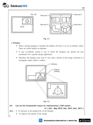 · Window
· When a design package is initiated, the display will have a set of co-ordinate values.
These are called default co-ordinates.
· A user co-ordinate system is one in which the designer can specify his own
coordinates for a specific design application.
· Therefore, the designer may want to view only a portion of the image, enclosed in a
rectangular region called a window.
Q.9 List out the fundamental reason for implementing a CAD system.
+ [ AU : May 2015, Dec. 2013, Dec. 2011 ]
Ans. : · To Increase in the productivity of the designer
· To Improve the quality of the design
1 - 106 Computer Aided Design and Manufacturing
Introduction
65,50
130, 100
View port 1
View port 2
View port 3
View port 4
Fig. 1.1
Window
Original
drawing
Fig. 1.2
 