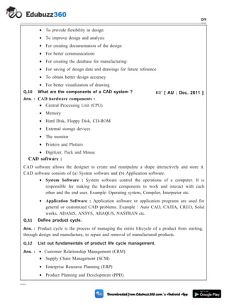 · To provide flexibility in design
· To improve design and analysis
· For creating documentation of the design
· For better communications
· For creating the database for manufacturing:
· For saving of design data and drawings for future reference
· To obtain better design accuracy
· For better visualization of drawing
Q.10 What are the components of a CAD system ? + [ AU : Dec. 2011 ]
Ans. : CAD hardware components :
· Central Processing Unit (CPU)
· Memory
· Hard Disk, Floppy Disk, CD-ROM
· External storage devices
· The monitor
· Printers and Plotters
· Digitizer, Puck and Mouse
CAD software :
CAD software allows the designer to create and manipulate a shape interactively and store it.
CAD software consists of (a) System software and (b) Application software.
· System Software : System software control the operations of a computer. It is
responsible for making the hardware components to work and interact with each
other and the end user. Example: Operating system, Compiler, Interpreter etc.
· Application Software : Application software or application programs are used for
general or customized CAD problems. Example : Auto CAD, CATIA, CREO, Solid
works, ADAMS, ANSYS, ABAQUS, NASTRAN etc.
Q.11 Define product cycle.
Ans. : Product cycle is the process of managing the entire lifecycle of a product from starting,
through design and manufacture, to repair and removal of manufactured products.
Q.12 List out fundamentals of product life cycle management.
Ans. : · Customer Relationship Management (CRM)
· Supply Chain Management (SCM)
· Enterprise Resource Planning (ERP)
· Product Planning and Development (PPD).
1 - 107 Computer Aided Design and Manufacturing
Introduction
 