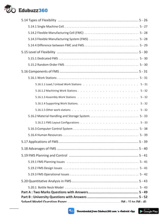 5.14 Types of Flexibility ....................................................................................... 5 - 26
5.14.1 Single Machine Cell. . . . . . . . . . . . . . . . . . . . . . . . . . . . . . . . . . . . . . . . . . . . . . . 5 - 27
5.14.2 Flexible Manufacturing Cell (FMC) . . . . . . . . . . . . . . . . . . . . . . . . . . . . . . . . . . 5 - 28
5.14.3 Flexible Manufacturing System (FMS) . . . . . . . . . . . . . . . . . . . . . . . . . . . . . . . 5 - 28
5.14.4 Difference between FMC and FMS . . . . . . . . . . . . . . . . . . . . . . . . . . . . . . . . . . 5 - 29
5.15 Level of Flexibility ........................................................................................ 5 - 30
5.15.1 Dedicated FMS . . . . . . . . . . . . . . . . . . . . . . . . . . . . . . . . . . . . . . . . . . . . . . . . . . 5 - 30
5.15.2 Random Order FMS . . . . . . . . . . . . . . . . . . . . . . . . . . . . . . . . . . . . . . . . . . . . . . 5 - 30
5.16 Components of FMS ..................................................................................... 5 - 31
5.16.1 Work Stations . . . . . . . . . . . . . . . . . . . . . . . . . . . . . . . . . . . . . . . . . . . . . . . . . . . 5 - 31
5.16.1.1 Load / Unload Work Stations . . . . . . . . . . . . . . . . . . . . 5 - 31
5.16.1.2 Machining Work Stations . . . . . . . . . . . . . . . . . . . . . . 5 - 32
5.16.1.3 Assembly Work Stations . . . . . . . . . . . . . . . . . . . . . . 5 - 32
5.16.1.4 Supporting Work Stations. . . . . . . . . . . . . . . . . . . . . . 5 - 32
5.16.1.5 Other work stations . . . . . . . . . . . . . . . . . . . . . . . . 5 - 32
5.16.2 Material Handling and Storage System. . . . . . . . . . . . . . . . . . . . . . . . . . . . . . . 5 - 33
5.16.2.1 FMS Layout Configurations . . . . . . . . . . . . . . . . . . . . . 5 - 33
5.16.3 Computer Control System . . . . . . . . . . . . . . . . . . . . . . . . . . . . . . . . . . . . . . . . . 5 - 38
5.16.4 Human Resources. . . . . . . . . . . . . . . . . . . . . . . . . . . . . . . . . . . . . . . . . . . . . . . . 5 - 39
5.17 Applications of FMS ...................................................................................... 5 - 39
5.18 Advanages of FMS ........................................................................................ 5 - 40
5.19 FMS Planning and Control ........................................................................... 5 - 41
5.19.1 FMS Planning Issues . . . . . . . . . . . . . . . . . . . . . . . . . . . . . . . . . . . . . . . . . . . . . 5 - 41
5.19.2 FMS Design Issues . . . . . . . . . . . . . . . . . . . . . . . . . . . . . . . . . . . . . . . . . . . . . . . 5 - 41
5.19.3 FMS Operational Issues . . . . . . . . . . . . . . . . . . . . . . . . . . . . . . . . . . . . . . . . . . . 5 - 42
5.20 Quantitative Analysis in FMS ........................................................................ 5 - 43
5.20.1 Bottle Neck Model . . . . . . . . . . . . . . . . . . . . . . . . . . . . . . . . . . . . . . . . . . . . . . 5 - 43
Part A : Two Marks Questions with Answers................................................... 5 - 49
Part B : University Questions with Answers .................................................... 5 - 52
Solved Model Question Paper ...................................................... (M - 1) to (M - 4)
(xii)
 