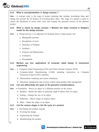 Q.13 What is conceptualization in design process ?
Ans. : A concept study is the stage of project planning that includes developing ideas and
taking into account the all features of executing those ideas. This stage of a project is done to
reduce the likelihood of assess risks, error and evaluate the potential success of the planned
project.
Q.14 What is meant by design process ? Mention the steps involved in Shigley's
model for the design process.
Ans. : · Design process is an approach for breaking down a large project into
m Manageable portions.
m Recognition of need
m Definition of Problem
m Synthesis
m Analysis and Optimization
m Evaluation
m Presentation
Q.15 Mention any four applications of computer aided design in mechanical
engineering.
Ans. : · Computer-Aided Engineering (CAE) and Finite Element Analysis (FEA)
· Computer-Aided Manufacturing (CAM) including instructions to Computer
Numerical Control (CNC) machines
· Photorealistic rendering and motion simulation.
· Document management and revision control using product data management.
Q.16 List and differentiate the types of 2D geometric transformations.
Ans. : · Translation - Moves an object to a different position on the screen.
· Rotation - Rotate the object at particular angle q (theta) from its origin.
· Scaling - Change the size of an object
· Reflection - Mirror image of original object
· Shear - Slants the shape of an object
Q.17 List the various stages in the life cycle of a product
Ans. : · Developing the product concept
· Evolving the design
· Engineering the Product
· Manufacturing the product
1 - 108 Computer Aided Design and Manufacturing
Introduction
 