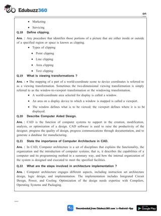 · Marketing
· Servicing
Q.18 Define clipping.
Ans. : Any procedure that identifies those portions of a picture that are either inside or outside
of a specified region or space is known as clipping.
· Types of clipping
· Point clipping
· Line clipping
· Area clipping
· Text clipping
Q.19 What is viewing transformations ?
Ans. : · The mapping of a part of a world-coordinate scene to device coordinates is referred to
as a viewing transformation. Sometimes the two-dimensional viewing transformation is simply
referred to as the window-to-viewport transformation or the windowing transformation.
· A world-coordinate area selected for display is called a window.
· An area on a display device to which a window is mapped is called a viewport.
· The window defines what is to be viewed; the viewport defines where it is to be
displayed.
Q.20 Describe Computer Aided Design.
Ans. : CAD is the function of computer systems to support in the creation, modification,
analysis, or optimization of a design. CAD software is used to raise the productivity of the
designer, progress the quality of design, progress communications through documentation, and to
generate a database for manufacturing.
Q.21 State the importance of Computer Architecture in CAD.
Ans. : In CAD, Computer architecture is a set of disciplines that explains the functionality, the
organization and the introduction of computer systems; that is, it describes the capabilities of a
computer and its programming method in a summary way, and how the internal organization of
the system is designed and executed to meet the specified facilities.
Q.22 What are the steps involved in architecture implementation ?
Ans. : Computer architecture engages different aspects, including instruction set architecture
design, logic design, and implementation. The implementation includes Integrated Circuit
Design, Power, and Cooling. Optimization of the design needs expertise with Compilers,
Operating Systems and Packaging.
1 - 109 Computer Aided Design and Manufacturing
Introduction
 