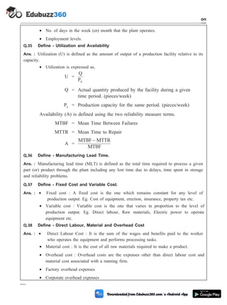 · No. of days in the week (or) month that the plant operates.
· Employment levels.
Q.35 Define - Utilization and Availability
Ans. : Utilization (U) is defined as the amount of output of a production facility relative to its
capacity.
· Utilization is expressed as,
U =
Q
Pc
Q = Actual quantity produced by the facility during a given
time period. (pieces/week)
Pc = Production capacity for the same period. (pieces/week)
Availability (A) is defined using the two reliability measure terms.
MTBF = Mean Time Between Failures
MTTR = Mean Time to Repair
A =
MTBF MTTR
MTBF
-
Q.36 Define - Manufacturing Lead Time.
Ans. : Manufacturing lead time (MLT) is defined as the total time required to process a given
part (or) product through the plant including any lost time due to delays, time spent in storage
and reliability problems.
Q.37 Define - Fixed Cost and Variable Cost.
Ans. : · Fixed cost : A fixed cost is the one which remains constant for any level of
production output. Eg. Cost of equipment, erection, insurance, property tax etc.
· Variable cost : Variable cost is the one that varies in proportion to the level of
production output. Eg. Direct labour, Raw materials, Electric power to operate
equipment etc.
Q.38 Define - Direct Labour, Material and Overhead Cost
Ans. : · Direct Labour Cost : It is the sum of the wages and benefits paid to the worker
who operates the equipment and performs processing tasks.
· Material cost : It is the cost of all raw materials required to make a product.
· Overhead cost : Overhead costs are the expenses other than direct labour cost and
material cost associated with a running firm.
· Factory overhead expenses
· Corporate overhead expenses
1 - 113 Computer Aided Design and Manufacturing
Introduction
 