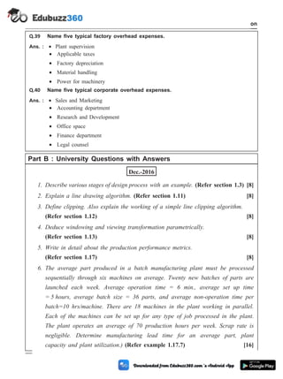 Q.39 Name five typical factory overhead expenses.
Ans. : · Plant supervision
· Applicable taxes
· Factory depreciation
· Material handling
· Power for machinery
Q.40 Name five typical corporate overhead expenses.
Ans. : · Sales and Marketing
· Accounting department
· Research and Development
· Office space
· Finance department
· Legal counsel
Part B : University Questions with Answers
Dec.-2016
1. Describe various stages of design process with an example. (Refer section 1.3) [8]
2. Explain a line drawing algorithm. (Refer section 1.11) [8]
3. Define clipping. Also explain the working of a simple line clipping algorithm.
(Refer section 1.12) [8]
4. Deduce windowing and viewing transformation parametrically.
(Refer section 1.13) [8]
5. Write in detail about the production performance metrics.
(Refer section 1.17) [8]
6. The average part produced in a batch manufacturing plant must be processed
sequentially through six machines on average. Twenty new batches of parts are
launched each week. Average operation time = 6 min., average set up time
= 5 hours, average batch size = 36 parts, and average non-operation time per
batch=10 hrs/machine. There are 18 machines in the plant working in parallel.
Each of the machines can be set up for any type of job processed in the plant.
The plant operates an average of 70 production hours per week. Scrap rate is
negligible. Determine manufacturing lead time for an average part, plant
capacity and plant utilization.) (Refer example 1.17.7) [16]
1 - 114 Computer Aided Design and Manufacturing
Introduction
 