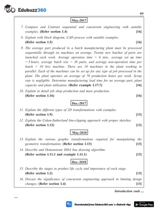 May-2017
7. Compare and Contrast sequential and concurrent engineering with suitable
examples. (Refer section 1.4) [16]
8. Explain with block diagram, CAD process with suitable examples.
(Refer section 1.5) [16]
9. The average part produced in a batch manufacturing plant must be processed
sequentially through six machines on average. Twenty new batches of parts are
launched each week. Average operation time = 6 min., average set up time
= 5 hours, average batch size = 36 parts, and average non-operation time per
batch = 10 hrs/ machine. There are 18 machines in the plant working in
parallel. Each of the machines can be set up for any type of job processed in the
plant. The plant operates an average of 70 production hours per week. Scrap
rate is negligible. Determine manufacturing lead time for an average part, plant
capacity and plant utilization. (Refer example 1.17.7) [16]
10. Explain in detail job shop production and mass production.
(Refer section 1.16) [16]
Dec.-2017
11. Explain the different types of 2D transformations with examples.
(Refer section 1.9) [13]
12. Explain the Cohen-Sutherland line-clipping approach with proper sketches.
(Refer section 1.12) [13]
May-2018
13. Explain the various graphic transformations required for manipulating the
geometric transformation. (Refer section 1.13) [13]
14. Describe and Demonstrate DDA line drawing algorithm.
(Refer section 1.11.1 and example 1.11.1) [13]
Dec.-2018
15. Describe the stages in product life cycle and importance of each stage.
(Refer section 1.2) [13]
16. Discuss the significance of concurrent engineering approach in limiting design
changes. (Refer section 1.4) [13]
Introduction ends ...
1 - 115 Computer Aided Design and Manufacturing
Introduction
 