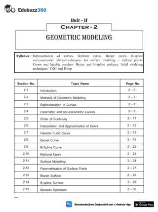Syllabus : Representation of curves- Hermite curve- Bezier curve- B-spline
curves-rational curves-Techniques for surface modeling – surface patch-
Coons and bicubic patches- Bezier and B-spline surfaces. Solid modeling
techniques- CSG and B-rep
Section No. Topic Name Page No.
2.1 Introduction 2 - 3
2.2 Methods of Geometric Modeling 2 - 3
2.3 Representation of Curves 2 - 8
2.4 Parametric and non-parametric Curves 2 - 9
2.5 Order of Continuity 2 - 11
2.6 Interpolation and Approximation of Curve 2 - 12
2.7 Hermite Cubic Curve 2 - 13
2.8 Bezier Curve 2 - 18
2.9 B-Spline Curve 2 - 22
2.10 Rational Curve 2 - 23
2.11 Surface Modelling 2 - 24
2.12 Parametrization of Surface Patch 2 - 27
2.13 Bezier Surface 2 - 28
2.14 B-spline Surface 2 - 29
2.15 Boolean Operation 2 - 30
2 - 1 Computer Aided Design and Manufacturing
Chapter - 2
Geometric Modeling
Unit - II
 