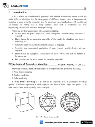2.1 Introduction
It is a branch of computational geometry and applied mathematics under which we
study different algorithm for the description of different shapes. Now a days-geometric
modeling is done with the computers and for computer based applications. 3D models and
2D models are widely used in many technical fields such as mechanical and civil
engineering, architecture, medical image processing.
Following are the requirements of geometric modeling.
· At the time of parts inspection, inter changeable manufacturing tolerance is
required.
· There should be an automatic assembly of the model for checking interference,
modeling, etc.
· Kinematic analysis and finite element analysis is required.
· Properties and geometrical evaluation of area, volume, weight, density, etc are
required.
· There should be a graphical visualization of cross-section, line that are hidden in
the geometry.
· The boundary of the solid should be uniquely identified.
2.2 Methods of Geometric Modeling + [AU : May-16, 17, Dec.-17]
There are basically three different methods to represents the geometric modeling.
1. Wire frame modeling
2. Surface modeling
3. Solid modeling
1. Wire frame modeling : It is one of the methods used in geometric modeling
system. Wireframe represents a solid shape in the form of lines, edges and points. It is
used to represent mathematically in the computer.
2 - 3 Computer Aided Design and Manufacturing
Geometric Modeling
Fig. 2.2.1 Wire frame model
 