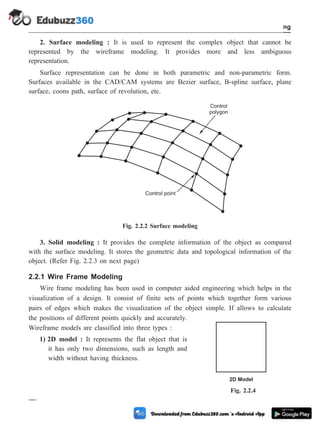 2. Surface modeling : It is used to represent the complex object that cannot be
represented by the wireframe modeling. It provides more and less ambiguous
representation.
Surface representation can be done in both parametric and non-parametric form.
Surfaces available in the CAD/CAM systems are Bezier surface, B-spline surface, plane
surface, coons path, surface of revolution, etc.
3. Solid modeling : It provides the complete information of the object as compared
with the surface modeling. It stores the geometric data and topological information of the
object. (Refer Fig. 2.2.3 on next page)
2.2.1 Wire Frame Modeling
Wire frame modeling has been used in computer aided engineering which helps in the
visualization of a design. It consist of finite sets of points which together form various
pairs of edges which makes the visualization of the object simple. If allows to calculate
the positions of different points quickly and accurately.
Wireframe models are classified into three types :
1) 2D model : It represents the flat object that is
it has only two dimensions, such as length and
width without having thickness.
2 - 4 Computer Aided Design and Manufacturing
Geometric Modeling
Control
polygon
Control point
Fig. 2.2.2 Surface modeling
2D Model
Fig. 2.2.4
 