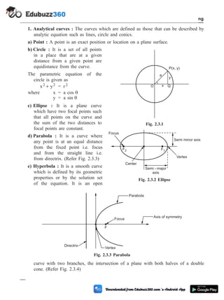 1. Analytical curves : The curves which are defined as those that can be described by
analytic equation such as lines, circle and conics.
a) Point : A point is an exact position or location on a plane surface.
b) Circle : It is a set of all points
in a place that are at a given
distance from a given point are
equidistance from the curve.
The parametric equation of the
circle is given as
x y
2 2
+ = r2
where x = a cos q
y = a sin q
c) Ellipse : It is a plane curve
which have two focal points such
that all points on the curve and
the sum of the two distances to
focal points are constant.
d) Parabola : It is a curve where
any point is at an equal distance
from the fixed point i.e. focus
and from the straight line i.e.
from directrix. (Refer Fig. 2.3.3)
e) Hyperbola : It is a smooth curve
which is defined by its geometric
properties or by the solution set
of the equation. It is an open
curve with two branches, the intersection of a plane with both halves of a double
cone. (Refer Fig. 2.3.4)
2 - 8 Computer Aided Design and Manufacturing
Geometric Modeling
Focus
F2
Center
F1
Semi - major
axis
Vertex
Semi minor axis
Fig. 2.3.2 Ellipse
Parabola
Focus
F
Axis of symmetry
Vertex
Directrix
Fig. 2.3.3 Parabola
P(x, y)
O
a
x
y
Q
Fig. 2.3.1
 