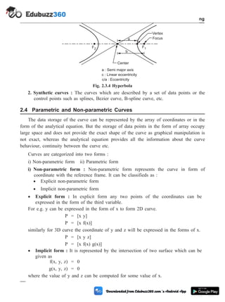 2. Synthetic curves : The curves which are described by a set of data points or the
control points such as splines, Bezier curve, B-spline curve, etc.
2.4 Parametric and Non-parametric Curves
The data storage of the curve can be represented by the array of coordinates or in the
form of the analytical equation. But the storage of data points in the form of array occupy
large space and does not provide the exact shape of the curve as graphical manipulation is
not exact, whereas the analytical equation provides all the information about the curve
behaviour, continuity between the curve etc.
Curves are categorized into two forms :
i) Non-parametric form ii) Parametric form
i) Non-parametric form : Non-parametric form represents the curve in form of
coordinate with the reference frame. It can be classifieds as :
· Explicit non-parametric form
· Implicit non-parametric form
· Explicit form : In explicit form any two points of the coordinates can be
expressed in the form of the third variable.
For e.g. y can be expressed in the form of x to form 2D curve.
P = [x y]
P = [x f(x)]
similarly for 3D curve the coordinate of y and z will be expressed in the forms of x.
P = [x y z]
P = [x f(x) g(x)]
· Implicit form : It is represented by the intersection of two surface which can be
given as
f(x, y, z) = 0
g(x, y, z) = 0
where the value of y and z can be computed for some value of x.
2 - 9 Computer Aided Design and Manufacturing
Geometric Modeling
a
Vertex
Focus
b
Center
F1
F2
a : Semi major axis
c : Linear eccentricity
c/a : Eccentricity
Fig. 2.3.4 Hyperbola
 