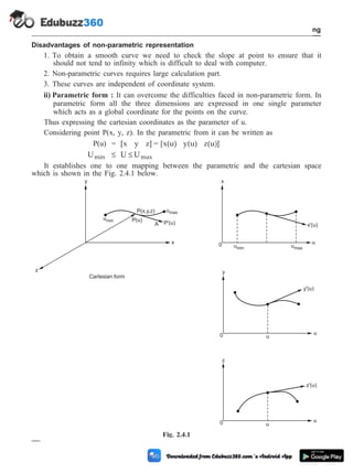 Disadvantages of non-parametric representation
1. To obtain a smooth curve we need to check the slope at point to ensure that it
should not tend to infinity which is difficult to deal with computer.
2. Non-parametric curves requires large calculation part.
3. These curves are independent of coordinate system.
ii) Parametric form : It can overcome the difficulties faced in non-parametric form. In
parametric form all the three dimensions are expressed in one single parameter
which acts as a global coordinate for the points on the curve.
Thus expressing the cartesian coordinates as the parameter of u.
Considering point P(x, y, z). In the parametric from it can be written as
P(u) = [x y z] = [x(u) y(u) z(u)]
Umin £ U Umax
£
It establishes one to one mapping between the parametric and the cartesian space
which is shown in the Fig. 2.4.1 below.
2 - 10 Computer Aided Design and Manufacturing
Geometric Modeling
y
u
0
y'(u)
u
z
u
0
z'(u)
u
x
u
0 umin umax
x'(u)
y
z
P(x,y,z) umax
umin P(u)
P'(u)
x
Cartesian form
A
Fig. 2.4.1
 