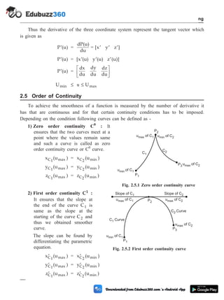 Thus the derivative of the three coordinate system represent the tangent vector which
is given as
¢
P (u) =
dP(u)
du
= [x y z ]
¢ ¢ ¢
¢
P (u) = [x (u) y (u) z (u)]
¢ ¢ ¢
¢
P (u) =
dx
du
dy
du
dz
du
é
ë
ê
ù
û
ú
Umin £ u £ Umax
2.5 Order of Continuity
To achieve the smoothness of a function is measured by the number of derivative it
has that are continuous and for that certain continuity conditions has to be imposed.
Depending on the condition following curves can be defined as -
1) Zero order continuity C0
: It
ensures that the two curves meet at a
point where the values remain same
and such a curve is called as zero
order continuity curve or C0
curve.
x (u )
C1 max = x (u )
C2 min
y (u )
C1 max = y (u )
C2 min
z (u )
C1 max = z (u )
C2 min
2) First order continuity C1 :
It ensures that the slope at
the end of the curve C1 is
same as the slope at the
starting of the curve C2 and
thus we obtained smoother
curve.
The slope can be found by
differentiating the parametric
equation.
¢
x (u )
C1 max = ¢
x (u )
C2 min
¢
y (u )
C1 max = ¢
y (u )
C2 min
¢
z (u )
C1 max = ¢
z (u )
C2 min
2 - 11 Computer Aided Design and Manufacturing
Geometric Modeling
u of C
max 1 u of C
min 2
u of
min C1
u of C
max 2
P1
P3
C1
C2
P2
Fig. 2.5.1 Zero order continuity curve
Slope of C1
C1 Curve
C2 Curve
Slope of C2
u of C
max 1 u of C
max 2
u of C
max 2
P2
P1
P3
u of C
min 1
Fig. 2.5.2 First order continuity curve
 