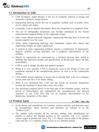 1.1 Introduction to CAD
· CAD (Computer Aided Design) is the use of computer software to design and
document a product's design process.
· Engineering drawing entails the use of graphical symbols such as points, lines,
curves, planes and shapes.
· Essentially, it gives detailed description about any component in a graphical form.
· The use of orthographic projections was formally introduced by the French
mathematician Gaspard Monge in the eighteenth century.
· Since visual objects transcend languages, engineering drawings have evolved and
become popular over the years.
· While earlier engineering drawings were handmade, studies have shown that
engineering designs are quite complicated.
· A solution to many engineering problems requires a combination of organization,
analysis, problem solving principles and a graphical representation of the
problem.
· Objects in engineering are represented by a technical drawing (also called as
drafting) that represents designs and specifications of the physical object and data
relationships.
· CAD is used to design, develop and optimize products.
· While it is very versatile, CAD is extensively used in the design of tools and
equipment required in the manufacturing process as well as in the construction
domain.
· CAD enables design engineers to layout and to develop their work on a computer
screen, print and save it for future editing.
· When it was introduced first, CAD was not exactly an economic proposition
because the machines at those times were very costly.
· The increasing computer power in the later part of the twentieth century, with the
arrival of minicomputer and subsequently the microprocessor, has allowed
engineers to use CAD files that are an accurate representation of the
dimensions / properties of the object.
1.2 Product Cycle + [AU : Dec.-18]
· In the design and manufacture of a product various activities and functions must
be accomplished. These activities and functions are referred to as the
"Product Cycle".
· The product cycle includes all the activities starting from identification for
product to deliver the finished product to the customer. Fig. 1.2.1 explains
various stages in product life cycle. Fig. 1.2.2 depicts various steps in the product
cycle and Fig. 1.2.3 explains product cycle in in a detailed manner.
1 - 2 Computer Aided Design and Manufacturing
Introduction
 